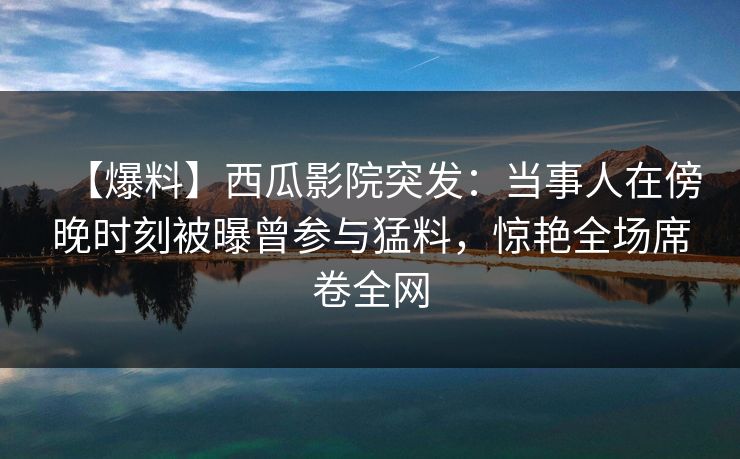 【爆料】西瓜影院突发：当事人在傍晚时刻被曝曾参与猛料，惊艳全场席卷全网