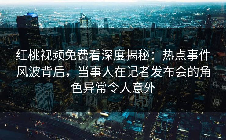 红桃视频免费看深度揭秘：热点事件风波背后，当事人在记者发布会的角色异常令人意外