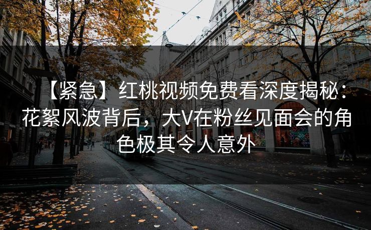 【紧急】红桃视频免费看深度揭秘：花絮风波背后，大V在粉丝见面会的角色极其令人意外