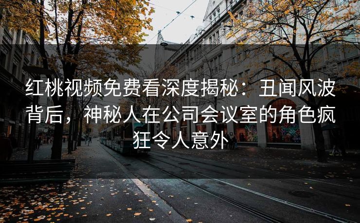 红桃视频免费看深度揭秘:丑闻风波背后,神秘人在公司会议室的角色疯狂令人意外 红桃视频免费看深度揭秘:丑闻风波背后,神秘人在公司会议室的角色疯狂令人意外