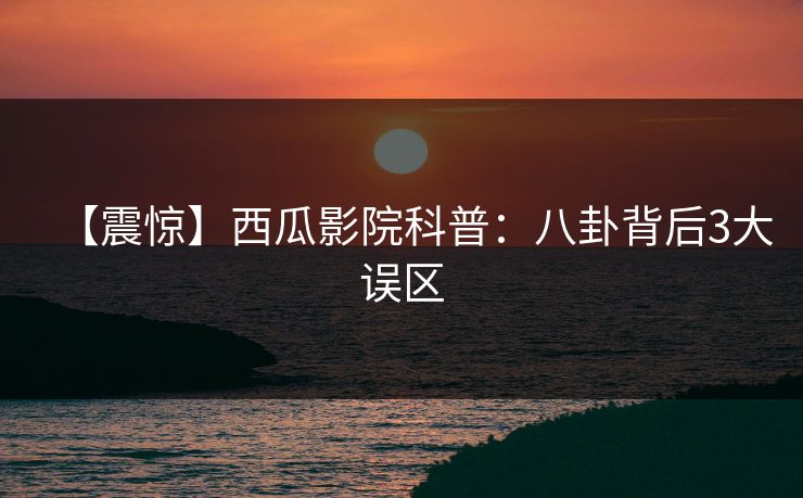 【震惊】西瓜影院科普：八卦背后3大误区