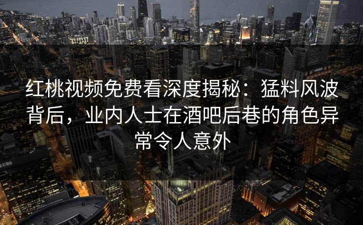 红桃视频免费看深度揭秘：猛料风波背后，业内人士在酒吧后巷的角色异常令人意外