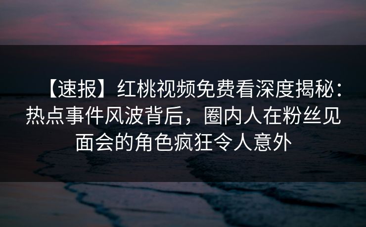 【速报】红桃视频免费看深度揭秘：热点事件风波背后，圈内人在粉丝见面会的角色疯狂令人意外
