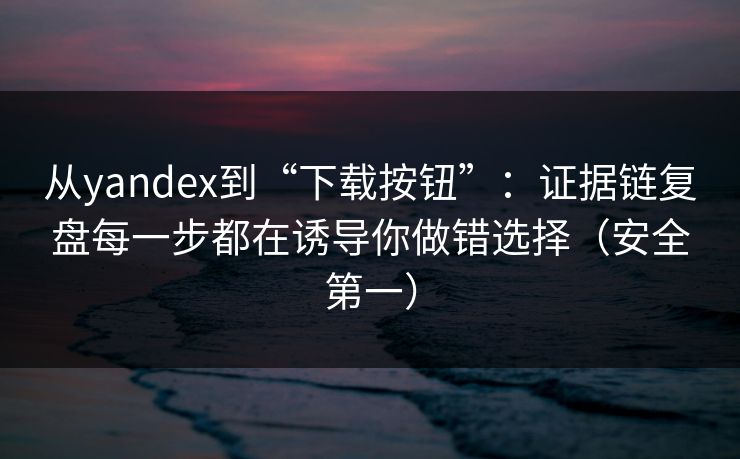 从yandex到“下载按钮”：证据链复盘每一步都在诱导你做错选择（安全第一）