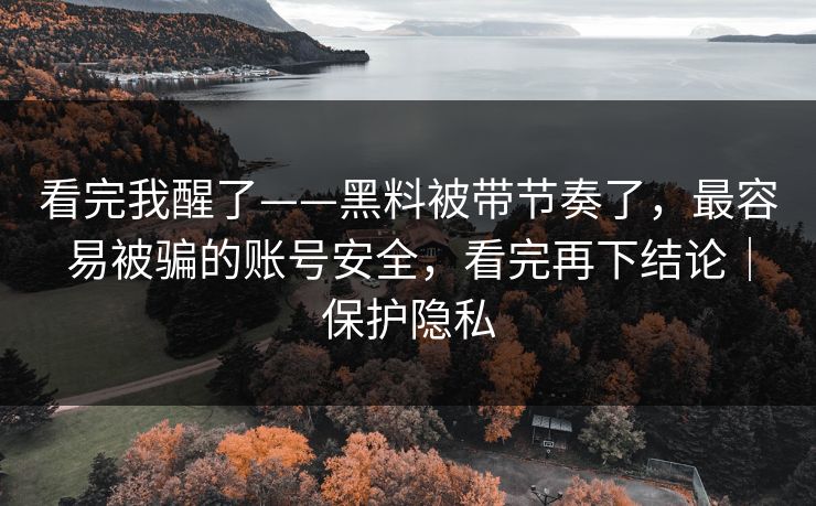 看完我醒了——黑料被带节奏了，最容易被骗的账号安全，看完再下结论｜保护隐私