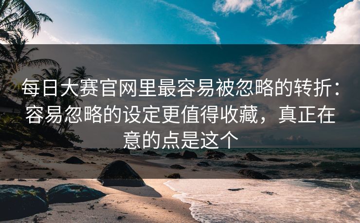 每日大赛官网里最容易被忽略的转折：容易忽略的设定更值得收藏，真正在意的点是这个